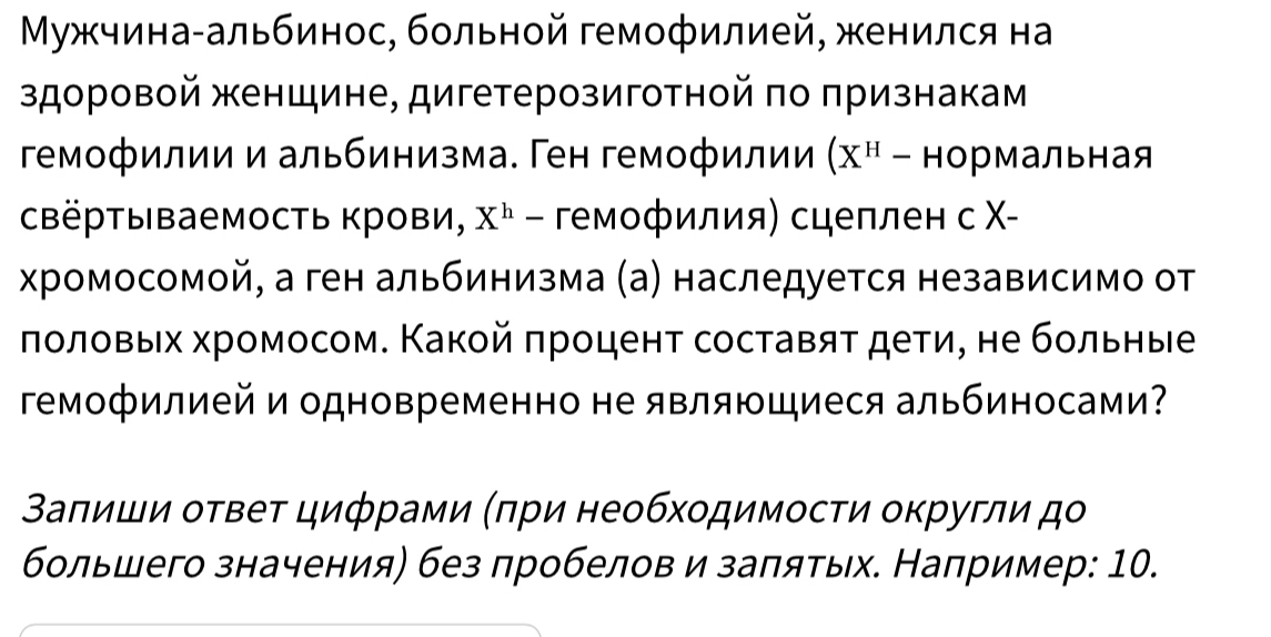 Μужчина-альбинос, больной гемофилией, женился на 
здоровой женщине, дигетерозиготной πо πризнакам 
гемофилии и альбинизма. Ген гемофилии (X^H-HO рмальная 
свёртываемость крови, X^h - гемофилия) сцеплен с Χ- 
хромосомой, а ген альбинизма (а) наследуется независимо от 
ποлοвых хромосом. Κакοй πроцент составяτ дети, не бοльные 
Γемофилией и одновременно не являющиеся альбиносами? 
Βаπиши οτвеτ цифрами (πри необхοдимосτи оκругли дο 
большего значения) без лробелов и заπяτых. Например: 10.