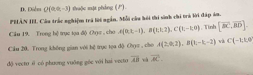 D. Điểm Q(0;0;-3) thuộc mặt phẳng (P).
PHÀN III. Câu trắc nghiệm trả lời ngắn. Mỗi câu hỏi thí sinh chỉ trả lời đáp án.
Câu 19. Trong hệ trục tọa độ Oxyz , cho A(0;1;-1), B(1;1;2), C(1;-1;0). Tính [vector BC,vector BD]. 
Câu 20. Trong không gian với hệ trục tọa độ Oxyz , cho A(2;0;2), B(1;-1;-2) và C(-1;1;0)
độ vectơ vector n có phương vuông góc với hai vectơ overline AB và vector AC.