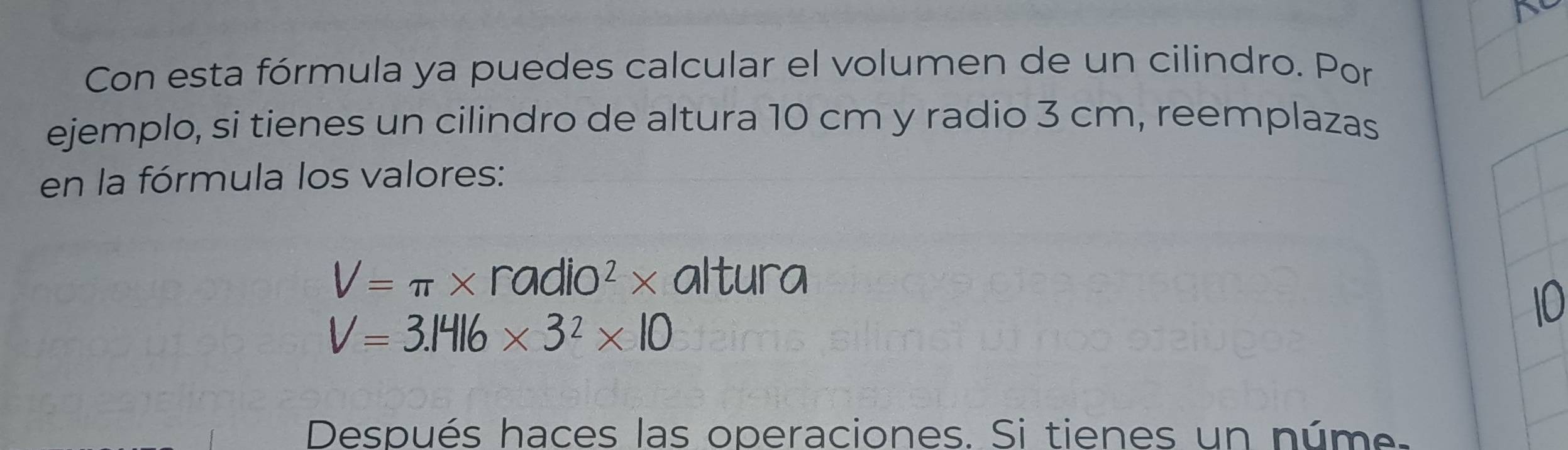 Con esta fórmula ya puedes calcular el volumen de un cilindro. Por 
ejemplo, si tienes un cilindro de altura 10 cm y radio 3 cm, reemplazas 
en la fórmula los valores:
V=π * radio^2* altura 
10
V=3.1416* 3^2* 10
Después haces las operaciones. Si tienes un núme.