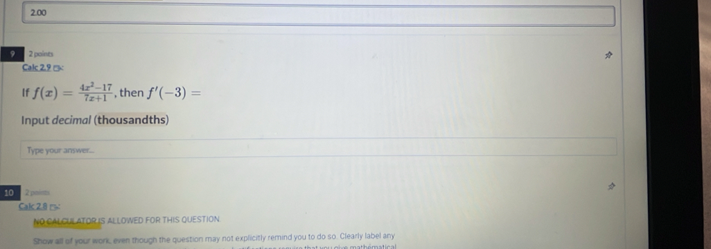 2.00 
9 2 paints 
Calc 2.9 % 
If f(x)= (4x^2-17)/7x+1  , then f'(-3)=
Input decimal (thousandths) 
Type your answer... 
10 2 paints 
Calc 2.8 1= 
NO CALCULATOR IS ALLOWED FOR THIS QUESTION 
Show all of your work, even though the question may not explicitly remind you to do so. Clearly label any