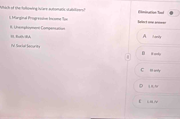 Which of the following is/are automatic stabilizers? Elimination Tool
I. Marginal Progressive Income Tax Select one answer
II. Unemployment Compensation
III. Roth IRA A I only
IV. Social Security
B llonly
H
C Ill only
D₹ 1. 1I. IV
E L III IV