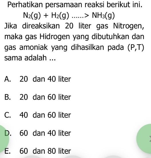 Perhatikan persamaan reaksi berikut ini.
N_2(g)+H_2(g)......>NH_3(g)
Jika direaksikan 20 liter gas Nitrogen,
maka gas Hidrogen yang dibutuhkan dan
gas amoniak yang dihasilkan pada (P,T)
sama adalah ...
A. 20 dan 40 liter
B. 20 dan 60 liter
C. 40 dan 60 liter
D. 60 dan 40 liter
E. 60 dan 80 liter