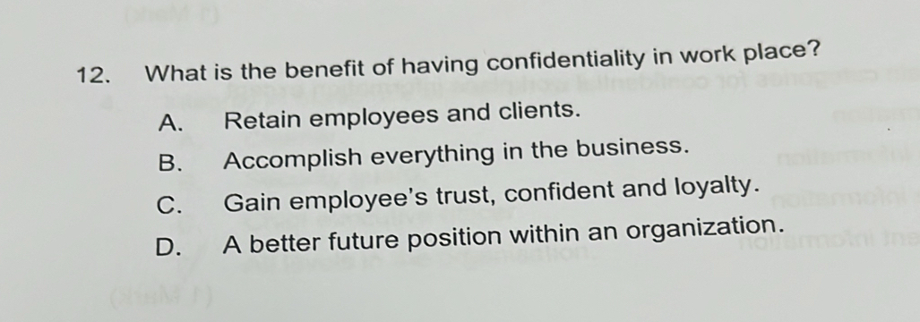 What is the benefit of having confidentiality in work place?
A. Retain employees and clients.
B. Accomplish everything in the business.
C. Gain employee's trust, confident and loyalty.
D. A better future position within an organization.