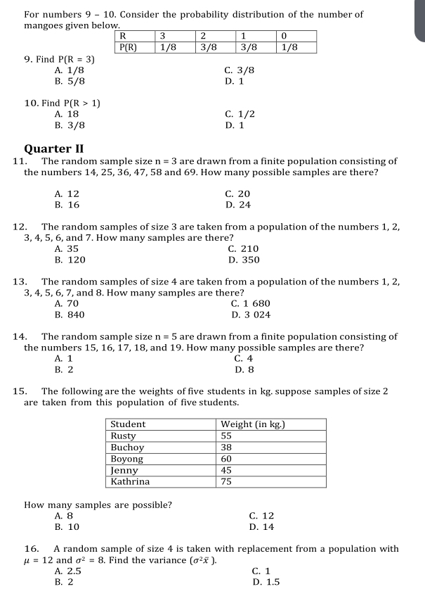 For numbers 9 - 10. Consider the probability distribution of the number of
mangoes given 
9. Find P(R=3)
A. 1/8 C. 3/8
B. 5/8 D. 1
10. Find P(R>1)
A. 18 C. 1/2
B. 3/8 D. 1
Quarter II
11. The random sample size n=3 are drawn from a finite population consisting of
the numbers 14, 25, 36, 47, 58 and 69. How many possible samples are there?
A. 12 C. 20
B. 16 D. 24
12. The random samples of size 3 are taken from a population of the numbers 1, 2,
3, 4, 5, 6, and 7. How many samples are there?
A. 35 C. 210
B. 120 D. 350
13. The random samples of size 4 are taken from a population of the numbers 1, 2,
3, 4, 5, 6, 7, and 8. How many samples are there?
A. 70 C. 1 680
B. 840 D. 3 024
14. The random sample size n=5 are drawn from a finite population consisting of
the numbers 15, 16, 17, 18, and 19. How many possible samples are there?
A. 1 C. 4
B. 2 D. 8
15. The following are the weights of five students in kg. suppose samples of size 2
are taken from this population of five students.
How many samples are possible?
A. 8 C. 12
B. 10 D. 14
16. A random sample of size 4 is taken with replacement from a population with
mu =12 and sigma^2=8. Find the variance (sigma^2overline x).
A. 2.5 C. 1
B. 2 D. 1.5