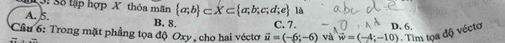 13: Số tập hợp X thỏa mãn  a;b ⊂ X⊂  a;b;c;d;e là
A. 5. B. 8. D. 6.
C. 7.
* Cầu 6: Trong mặt phẳng tọa độ Oxy , cho hai véctơ vector u=(-6;-6) và vector w=(-4;-10) - Tìm tọa độ véctơ
overline 