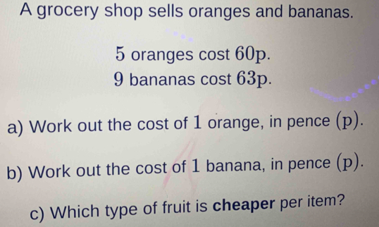 A grocery shop sells oranges and bananas.
5 oranges cost 60p.
9 bananas cost 63p. 
a) Work out the cost of 1 orange, in pence (p). 
b) Work out the cost of 1 banana, in pence (p). 
c) Which type of fruit is cheaper per item?