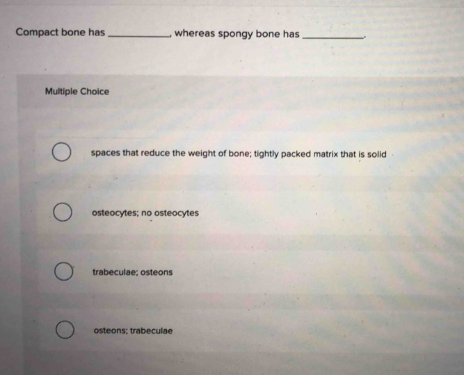 Compact bone has _, whereas spongy bone has_
Multiple Choice
spaces that reduce the weight of bone; tightly packed matrix that is solid
osteocytes; no osteocytes
trabeculae; osteons
osteons; trabeculae
