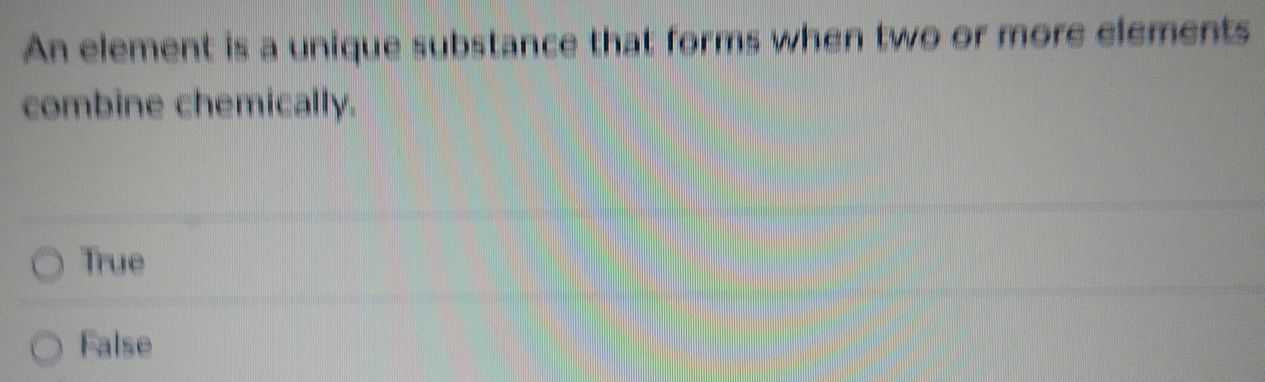 An element is a unique substance that forms when two or more elements
combine chemically.
True
False