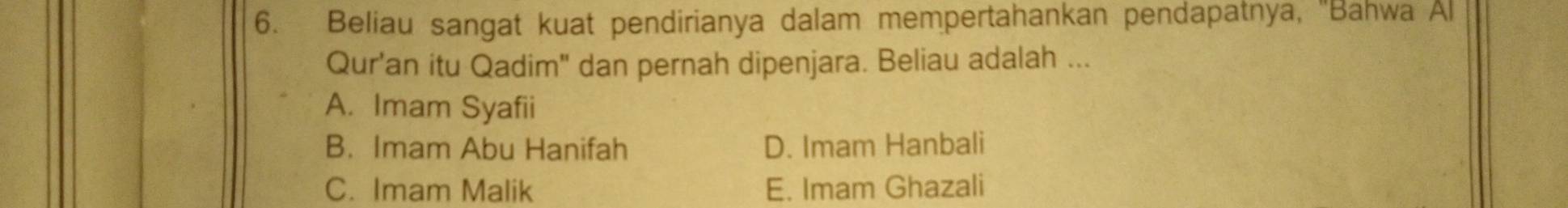 Beliau sangat kuat pendirianya dalam mempertahankan pendapatnya, 'Bahwa Al
Qur'an itu Qadim" dan pernah dipenjara. Beliau adalah ...
A. Imam Syafii
B. Imam Abu Hanifah D. Imam Hanbali
C. Imam Malik E. Imam Ghazali