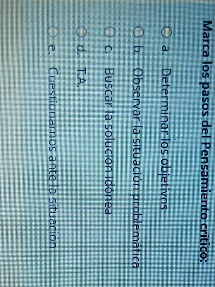 Marca los pasos del Pensamiento crítico:
a. Determinar los objetivos
b. Observar la situación problemática
c. Buscar la solución idónea
d. T.A.
e. Cuestionarnos ante la situación