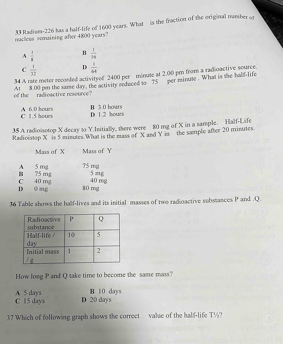 Radium-226 has a half-life of 1600 years. What is the fraction of the original number of
nucleus remaining after 4800 years?
A  1/8 
B  1/16 
C  1/32 
D  1/64 
34 A rate meter recorded activityof 2400 per minute at 2.00 pm from a radioactive source.
At 8.00 pm the same day, the activity reduced to 75 per minute. What is the half-life
of the radioactive resource?
A 6.0 hours B 3.0 hours
C 1.5 hours D 1.2 hours
35 A radioisotop X decay to Y.Initially, there were 80 mg of X in a sample. Half-Life
Radioistop X is 5 minutes.What is the mass of X and Y in the sample after 20 minutes.
Mass of X Mass of Y
A 5 mg 75 mg
B 75 mg 5 mg
C 40 mg 40 mg
D 0 mg 80 mg
36 Table shows the half-lives and its initial masses of two radioactive substances P and . Q.
How long P and Q take time to become the same mass?
A 5 days B 10 days
C 15 days D 20 days
37 Which of following graph shows the correct value of the half-life T½?