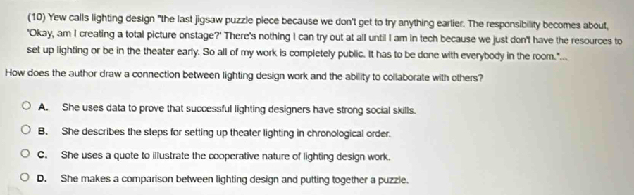 (10) Yew calls lighting design "the last jigsaw puzzle piece because we don't get to try anything earlier. The responsibility becomes about,
'Okay, am I creating a total picture onstage?' There's nothing I can try out at all until I am in tech because we just don't have the resources to
set up lighting or be in the theater early. So all of my work is completely public. It has to be done with everybody in the room.".
How does the author draw a connection between lighting design work and the ability to collaborate with others?
A. She uses data to prove that successful lighting designers have strong social skills.
B. She describes the steps for setting up theater lighting in chronological order.
C. She uses a quote to illustrate the cooperative nature of lighting design work.
D. She makes a comparison between lighting design and putting together a puzzle.