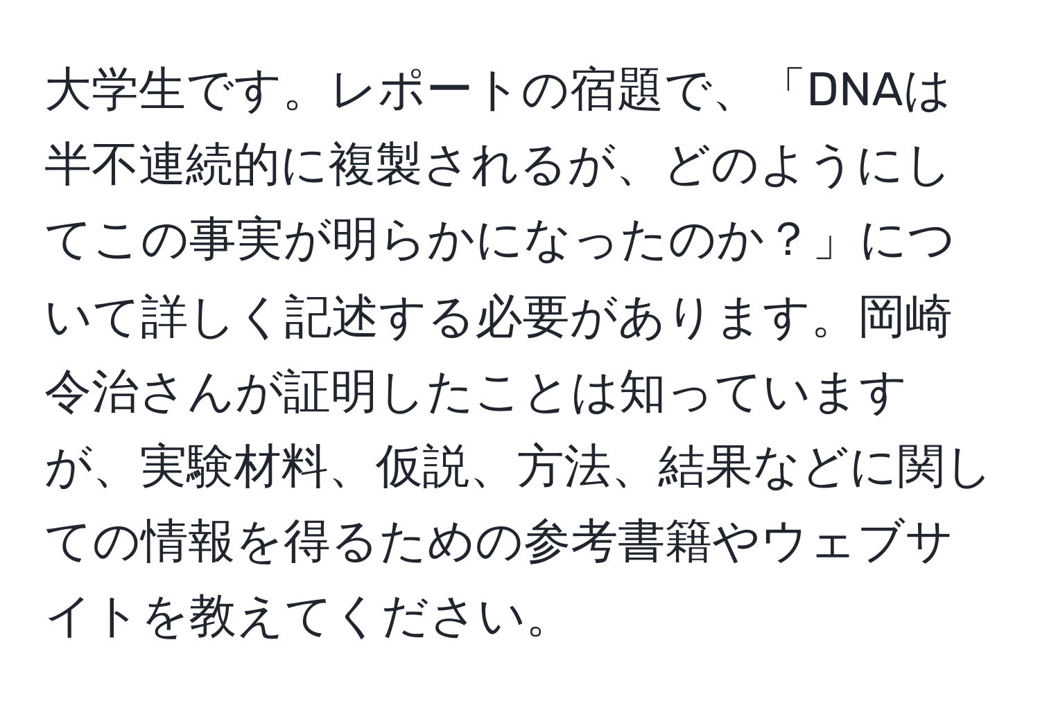 大学生です。レポートの宿題で、「DNAは半不連続的に複製されるが、どのようにしてこの事実が明らかになったのか？」について詳しく記述する必要があります。岡崎令治さんが証明したことは知っていますが、実験材料、仮説、方法、結果などに関しての情報を得るための参考書籍やウェブサイトを教えてください。