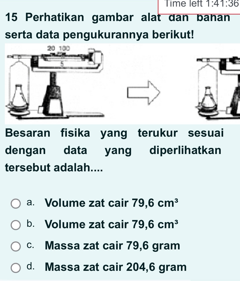 Time left 1:41:36 
15 Perhatikan gambar alat dan banan
serta data pengukurannya berikut!
Besaran fisika yang terukur sesuai
dengan data yang diperlihatkan
tersebut adalah....
a. Volume zat cair 79,6cm^3
b. Volume zat cair 79,6cm^3
c. Massa zat cair 79,6 gram
d. Massa zat cair 204,6 gram