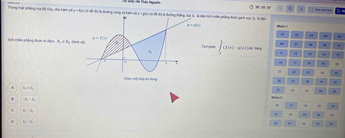 Thi sinh: Hồ Thảo Nguyên
00:05:07 Q Toàn màn hình D Nộ
Trong mặt phầng toạ độ Oxy, cho hàm số y=f(x) có đồ thị là đường cong và hàm số y=g(x) có tích miền phẳng được gạch sọc, S₂ là diện
Nhóm 1
01 02 03 04 05
tích miền phẳng được tô đậm, S_1!= S_2 (hìnhdz bàng
06 07 08 09 
phân ∈tlimits _(-2)^4(f(x)-g(x)) 11 12 13 14 15
16 17 18 19 20
21 22 23 24 25
Chọn một đáp án đúng 29 30
26 27 28
A S_1+S_2.
31 32 33 34 35
B -S_1-S_2.
Nhóm 2
36 37 38 39 40
C S_1-S_2.
41 42 43 44 45
D S_2-S_1.
46 47 48 49 50