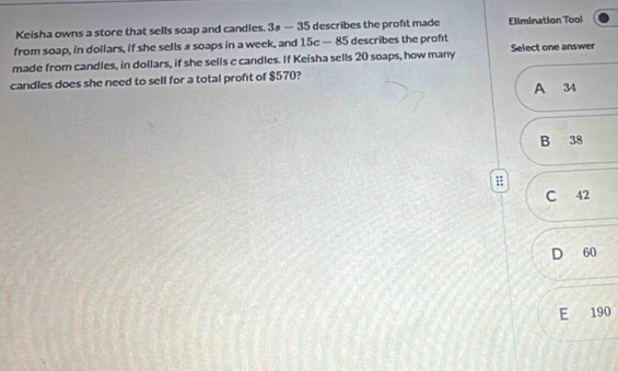 Keisha owns a store that sells soap and candles. 3s-35 describes the proft made Elimination Tool
from soap, in dollars, if she sells 8 soaps in a week, and 15c-85 describes the proft
made from candles, in dollars, if she sells c candles. If Keisha sells 20 soaps, how many Select one answer
candles does she need to sell for a total profit of $570?
A 34
B 38
C 42
D 60
E 190