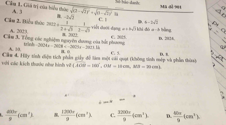 Số báo danh: Mã đề 901
Câu 1. Giá trị của biểu thức sqrt((2-sqrt 2))^2+sqrt((1-sqrt 2))^2 là_
A. 3 6-2sqrt(2)
B. -2sqrt(2) C. 1
D.
Câu 2. Biểu thức 2022+ 1/2+sqrt(3) - 1/2-sqrt(3)  viết dưới dạng a+bsqrt(3) khi đó a-b bằng
A. 2023. B. 2022. C. 2025. D. 2024.
Câu 3. Tổng các nghiệm nguyên dương của bất phương
trình
A. 10. -2024x-2028^(□) là
B. 0. C. 5. D. 8.
Câu 4. Hãy tính diện tích phần giấy để làm một cái quạt (không tính mép và phần thừa)
với các kích thước như hình vẽ (overline AOB=160°, OM=10cm, MB=20cm).
A 
·B
Ở 10cm M
20cm
1.  400π /9 (cm^2). B.  1200π /9 (cm^2). C.  3200π /9 (cm^2). D.  40π /9 (cm^2).