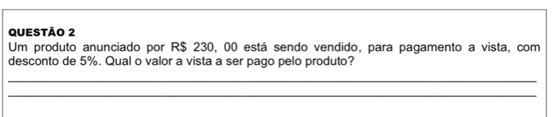 Um produto anunciado por R$ 230, 00 está sendo vendido, para pagamento a vista, com 
desconto de 5%. Qual o valor a vista a ser pago pelo produto? 
_ 
_