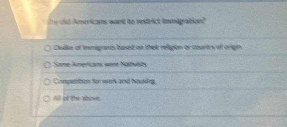 did mericans want to restrict immigration?
Disiike of immigrants based on their religion or country of origin
Same Americans were Nativists
Compettion for work and housing
All of the above