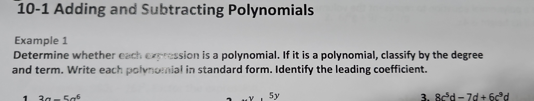 10-1 Adding and Subtracting Polynomials 
Example 1 
Determine whether each expression is a polynomial. If it is a polynomial, classify by the degree 
and term. Write each polynomial in standard form. Identify the leading coefficient. 
1 3a-5a^6
5y 
3. 8c^5d-7d+6c^9d