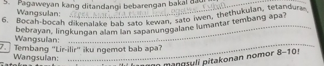 Pagaweyan kang ditandangi bebarengan bakal dad_ 
_ 
Wangsulan: 
6. Bocah-bocah dikenalake bab sato kewan, sato iwen, thethukulan, tetanduran, 
bebrayan, lingkungan alam lan sapanunggalane lumantar tembang apa? 
_ 
Wangsulan: 
7. Tembang “Lir-ilir” iku ngemot bab apa? 
Wangsulan: 
n ago mangsyli pitakonan nomor 8-10