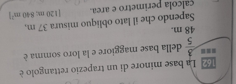 162 La base minore di un trapezio rettangolo è
 3/5  della base maggiore e la loro somma è
48 m. 
Sapendo che il lato obliquo misura 37 m, 
calcola perimetro e area. [120m;840m^2]