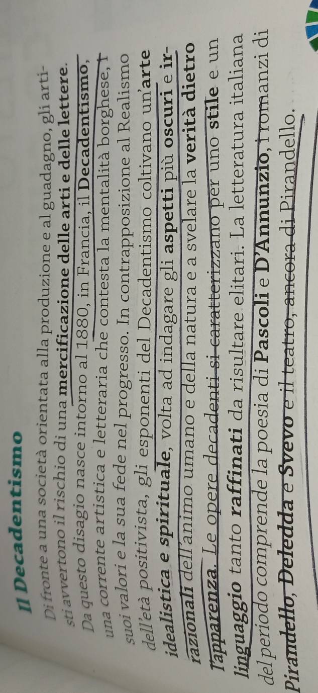 [] Decadentismo 
Di fronte a una società orientata alla produzione e al guadagno, gli arti- 
sti avvertono il rischio di una mercificazione delle arti e delle lettere. 
Da questo disagio nasce intorno al 1880, in Francia, il Decadentismo, 
una corrente artistica e letteraria che contesta la mentalità borghese, 1 
suoi valori e la sua fede nel progresso. In contrapposizione al Realismo 
dell'età positivista, gli esponenti del Decadentismo coltivano unarte 
idealistica e spirituale, volta ad indagare gli aspetti più oscuri e ir 
razionali delľ´animo umano e della natura e a svelare la verità dietro 
Tapparenza. Le opere decadenti si caratterizzano per uno stile e un 
linguaggio tanto raffinati da risultare elitari. La letteratura italiana 
del periodo comprende la poesia di Pascoli e D' Annunzio, i romanzi di 
Pirandello, Deledda e Svevo e il teatro, ancora di Pirandello.