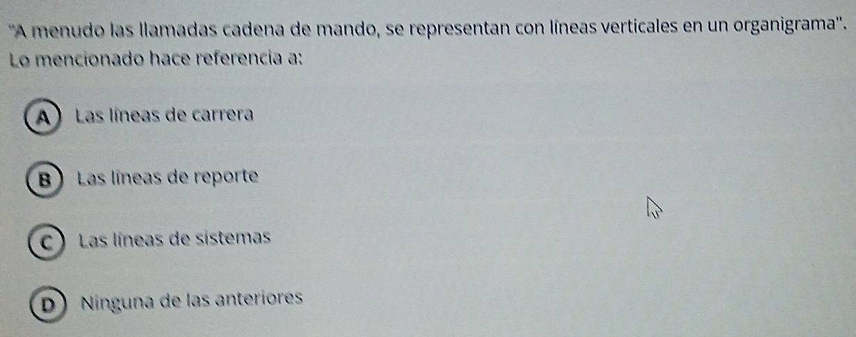 ''A menudo las llamadas cadena de mando, se representan con líneas verticales en un organigrama''.
Lo mencionado hace referencia a:
A Las líneas de carrera
B Las líneas de reporte
C )Las líneas de sistemas
D) Nínguna de las anteriores