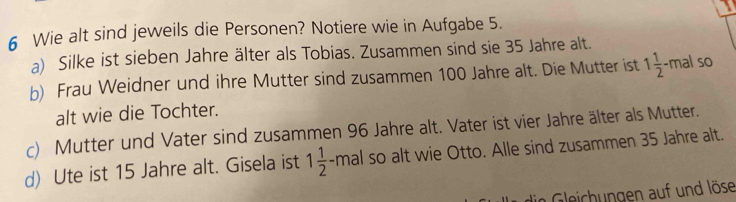 Wie alt sind jeweils die Personen? Notiere wie in Aufgabe 5. 
a) Silke ist sieben Jahre älter als Tobias. Zusammen sind sie 35 Jahre alt. 
b) Frau Weidner und ihre Mutter sind zusammen 100 Jahre alt. Die Mutter ist 1 1/2 -mal so 
alt wie die Tochter. 
c) Mutter und Vater sind zusammen 96 Jahre alt. Vater ist vier Jahre älter als Mutter. 
d) Ute ist 15 Jahre alt. Gisela ist 1 1/2 -mal so alt wie Otto. Alle sind zusammen 35 Jahre alt. 
eich gen auf und löse