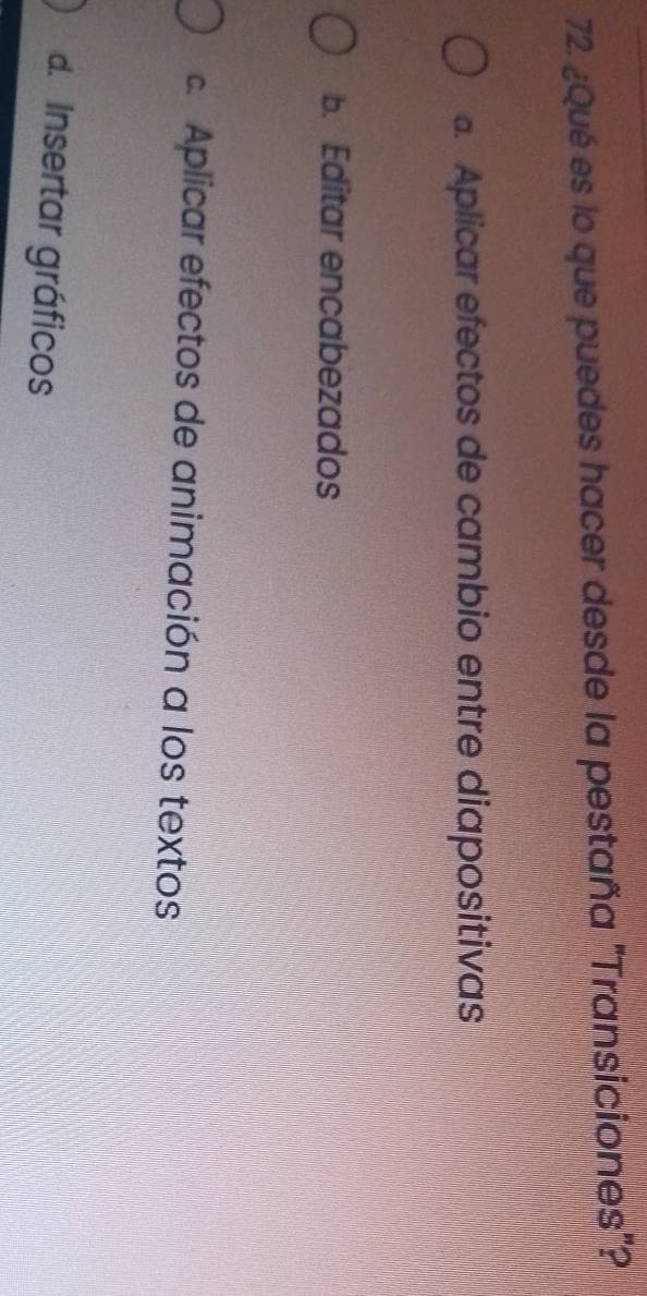 ¿Qué es lo que puedes hacer desde la pestaña "Transiciones"?. Aplicar efectos de cambio entre diapositivas
b. Editar encabezados
c. Aplicar efectos de animación a los textos
d. Insertar gráficos