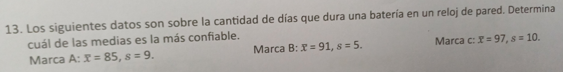 Los siguientes datos son sobre la cantidad de días que dura una batería en un reloj de pared. Determina 
cuál de las medias es la más confiable. 
Marca c: 
Marca 3:overline x=91, s=5. overline x=97, s=10. 
Marca A: overline x=85, s=9.