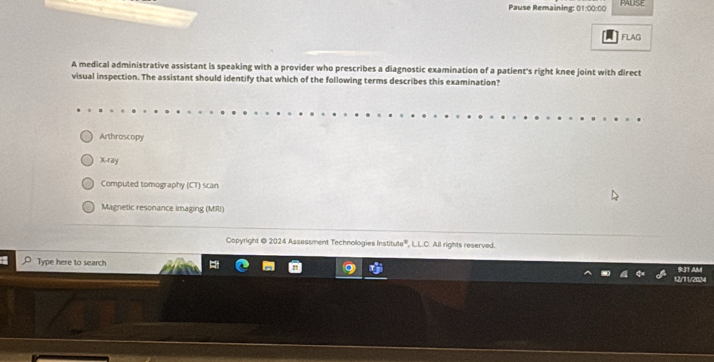 Pause Remaining: 01:00:00 PAUSE
FLAG
A medical administrative assistant is speaking with a provider who prescribes a diagnostic examination of a patient's right knee joint with direct
visual inspection. The assistant should identify that which of the following terms describes this examination?
Arthroscopy
X-ray
Computed tomography (CT) scan
Magnetic resonance imaging (MRI)
Copyright @ 2024 Assessment Technologies Institute®, L.L.C. All rights reserved.
Type here to search
931 Am
12/11/2024