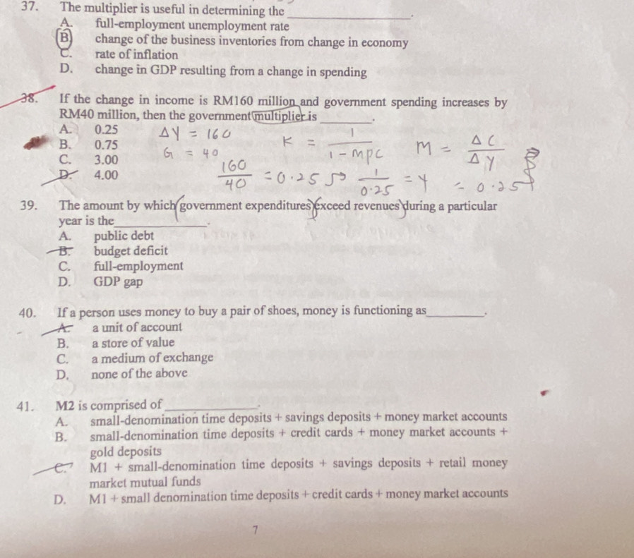 The multiplier is useful in determining the_ .
A. full-employment unemployment rate
B change of the business inventories from change in economy
C. rate of inflation
D. change in GDP resulting from a change in spending
38. If the change in income is RM160 million and government spending increases by
RM40 million, then the government multiplier is_ .
A. 0.25
B. 0.75
C. 3.00
D. 4.00
39. The amount by which government expenditures exceed revenues during a particular
year is the_
.
A. public debt
B. budget deficit
C. full-employment
D. GDP gap
40. If a person uses money to buy a pair of shoes, money is functioning as_ .
A. a unit of account
B. a store of value
C. a medium of exchange
D. none of the above
41. M2 is comprised of_
.
A. small-denomination time deposits + savings deposits + money market accounts
B. small-denomination time deposits + credit cards + money market accounts +
gold deposits
C. M1 + small-denomination time deposits + savings deposits + retail money
market mutual funds
D. M1 + small denomination time deposits + credit cards + money market accounts
7