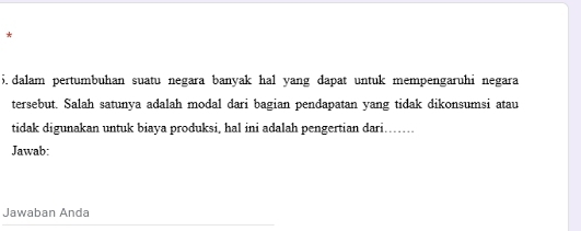 dalam pertumbuhan suatu negara banyak hal yang dapat untuk mempengaruhi negara 
tersebut. Salah satunya adalah modal dari bagian pendapatan yang tidak dikonsumsi atau 
tidak digunakan untuk biaya produksi, hal ini adalah pengertian dari....... 
Jawab: 
Jawaban Anda