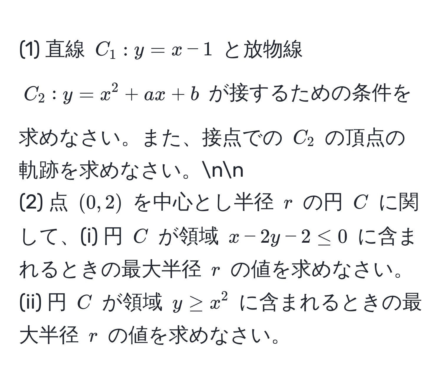 (1) 直線 $C_1: y = x - 1$ と放物線 $C_2: y = x^2 + ax + b$ が接するための条件を求めなさい。また、接点での $C_2$ の頂点の軌跡を求めなさい。nn
(2) 点 $(0,2)$ を中心とし半径 $r$ の円 $C$ に関して、(i) 円 $C$ が領域 $x - 2y - 2 ≤ 0$ に含まれるときの最大半径 $r$ の値を求めなさい。(ii) 円 $C$ が領域 $y ≥ x^2$ に含まれるときの最大半径 $r$ の値を求めなさい。