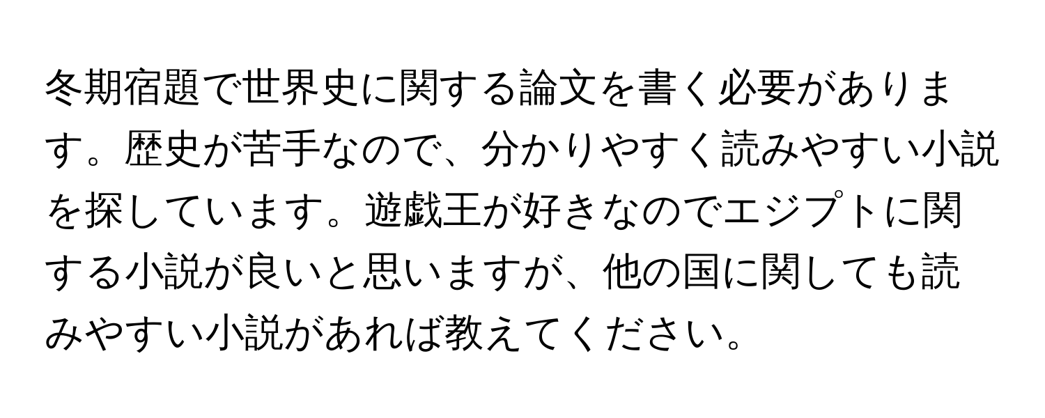 冬期宿題で世界史に関する論文を書く必要があります。歴史が苦手なので、分かりやすく読みやすい小説を探しています。遊戯王が好きなのでエジプトに関する小説が良いと思いますが、他の国に関しても読みやすい小説があれば教えてください。