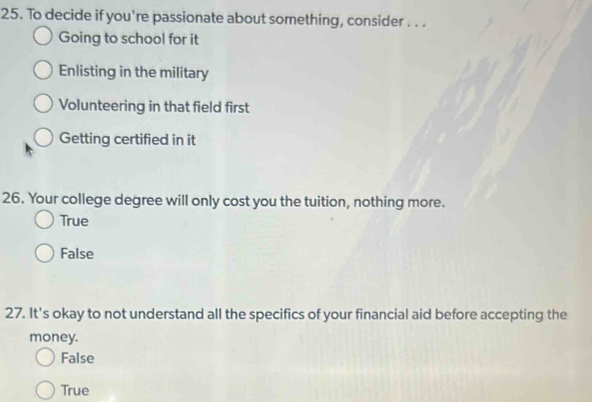 To decide if you're passionate about something, consider . . .
Going to school for it
Enlisting in the military
Volunteering in that field first
Getting certified in it
26. Your college degree will only cost you the tuition, nothing more.
True
False
27. It's okay to not understand all the specifics of your financial aid before accepting the
money.
False
True