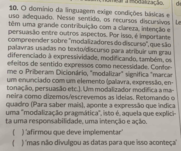 nomear a modalização. d
10. O domínio da linguagem exige condições básicas e
uso adequado. Nesse sentido, os recursos discursivos Le
têm uma grande contribuição com a clareza, intenção e
persuasão entre outros aspectos. Por isso, é importante
compreender sobre “modalizadores do discurso”, que são
palavras usadas no texto/discurso para atribuir um grau
diferenciado à expressividade, modificando, também, os
efeitos de sentido expressos como necessidade. Confor-
me o Priberam Dicionário, “modalizar” significa “marcar
um enunciado com um elemento (palavra, expressão, en-
tonação, persuasão etc.). Um modalizador modifica a ma-
neira como dizemos/escrevemos as ideias. Retomando o
quadro (Para saber mais), aponte a expressão que indica
uma “modalização pragmática”, isto é, aquela que explici-
ta uma responsabilidade, uma intenção e ação.
( ) ‘afirmou que deve implementar’
( ) ‘mas não divulgou as datas para que isso aconteça'’