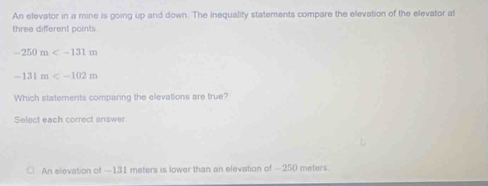 An elevator in a mine is going up and down. The inequality statements compare the elevation of the elevator at
three different points
-250m
-131m
Which statements comparing the elevations are true?
Select each correct answer
An elevation of —131 meters is lower than an elevation of -250 meters.