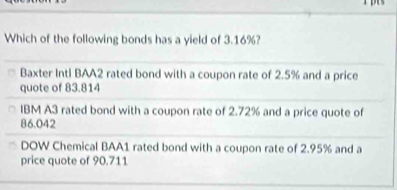 Which of the following bonds has a yield of 3.16%?
Baxter Intl BAA2 rated bond with a coupon rate of 2.5% and a price
quote of 83.814
IBM A3 rated bond with a coupon rate of 2.72% and a price quote of
86.042
DOW Chemical BAA1 rated bond with a coupon rate of 2.95% and a
price quote of 90.711