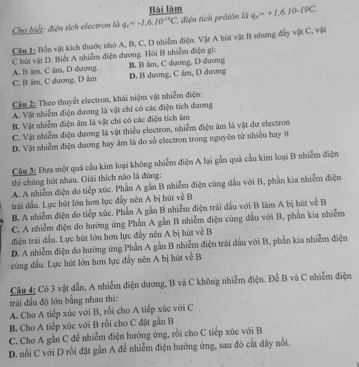 Bài làm
Cho biết: điện tích electron là q_e=-1,6.10^(-19)C , điện tích prôtôn là q_p=+1,6.10-19C.
Câu 1: Bốn vật kích thước nhỏ A, B, C, D nhiễm điện. Vật A hút vật B nhưng đẩy vật C, vật
C hút vật D. Biết A nhiễm điện dương. Hỏi B nhiễm điện gì:
A. B âm, C âm, D dương. B. B âm, C dương, D dương
C. B âm, C dương, D âm D. B dương, C âm, D dương
Câu 2: Theo thuyết electron, khái niệm vật nhiễm điện:
A. Vật nhiễm điện dương là vật chỉ có các điện tích dương
B. Vật nhiễm điện âm là vật chỉ có các điện tích âm
C. Vật nhiễm điện dương là vật thiếu electron, nhiễm điện âm là vật dư electron
D. Vật nhiễm điện dương hay âm là do số electron trong nguyên tử nhiều hay ít
Câu 3: Đưa một quả cầu kim loại không nhiễm điện A lại gần quả cầu kim loại B nhiễm điện
thì chúng hút nhau. Giải thích nào là đúng:
A. A nhiễm điện do tiếp xúc. Phần A gần B nhiễm điện cùng dấu với B, phần kia nhiễm điện
trái dấu. Lực hút lớn hơn lực đẩy nên A bị hút về B
B. A nhiễm điện do tiếp xúc. Phần A gần B nhiễm điện trái dấu với B làm A bị hút về B
C. A nhiễm điện do hưởng ứng Phần A gần B nhiễm điện cùng dấu với B, phần kia nhiễm
điện trái dấu. Lực hút lớn hơn lực đẩy nên A bị hút về B
D. A nhiễm điện do hưởng ứng Phần A gần B nhiễm điện trái dầu với B, phần kia nhiễm điện
cùng dấu. Lực hút lớn hơn lực đẩy nên A bị hút về B
Câu 4: Có 3 vật dẫn, A nhiễm điện dương, B và C không nhiễm điện. Để B và C nhiễm điện
trái đấu độ lớn bằng nhau thì:
A. Cho A tiếp xúc với B, rồi cho A tiếp xúc với C
B. Cho A tiếp xúc với B rồi cho C đặt gần B
C. Cho A gần C để nhiễm điện hưởng ứng, rồi cho C tiếp xúc với B
D. nối C với D rồi đặt gần A để nhiễm điện hưởng ứng, sau đó cắt dây nối.