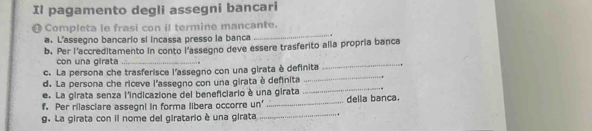 Il pagamento degli assegni bancari 
_ 
@ Completa le frasi con il termine mancante. 
a. L’assegno bancario si Incassa presso la banca 
b. Per l’accreditamento in conto l’assegno deve essere trasferito alla propria banca 
con una girata_ 
c. La persona che trasferisce l’assegno con una girata è definita 
_ 
d. La persona che riceve l’assegno con una girata è definita 
_ 
e. La girata senza l'indicazione del beneficiario è una girata 
_ 
_ 
f. Per rilasciare assegni in forma libera occorre un' _della banca. 
g. La girata con il nome del giratario è una girata