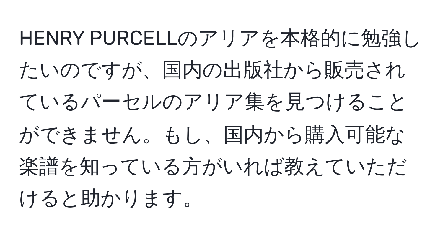 HENRY PURCELLのアリアを本格的に勉強したいのですが、国内の出版社から販売されているパーセルのアリア集を見つけることができません。もし、国内から購入可能な楽譜を知っている方がいれば教えていただけると助かります。