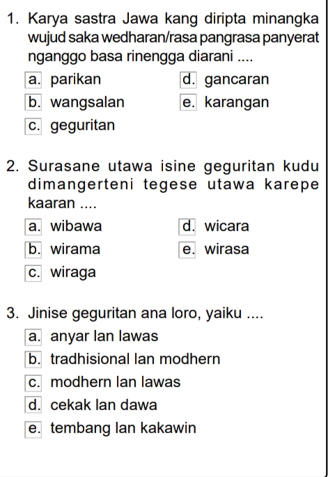 Karya sastra Jawa kang diripta minangka
wujud saka wedharan/rasa pangrasa panyerat
nganggo basa rinengga diarani ....
a. parikan d. gancaran
b. wangsalan e. karangan
c. geguritan
2. Surasane utawa isine geguritan kudu
dimangerteni tegese utawa karepe
kaaran ....
a. wibawa d. wicara
b. wirama e. wirasa
c. wiraga
3. Jinise geguritan ana loro, yaiku ....
a. anyar Ian lawas
b. tradhisional lan modhern
c. modhern Ian lawas
d. cekak lan dawa
e. tembang lan kakawin