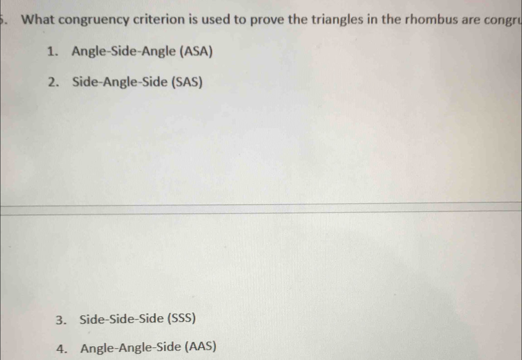 What congruency criterion is used to prove the triangles in the rhombus are congru
1. Angle-Side-Angle (ASA)
2. Side-Angle-Side (SAS)
3. Side-Side-Side (SSS)
4. Angle-Angle-Side (AAS)