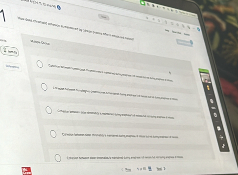 jC K π12 end 

How does chromatid cohesion as maintained by cohesin prosens differ in ntoss and neissis 
b 
d Multigle Choice 
omas 
References Cchesion betwnen homplogius chrumosones a mantaned turng erephee of nesss io nt sing waphee if mew 
Cohesion between homplogous chromosones is martained during eaprese t of meuss fut nol tury eaphes of mtas 
Cohesion between sister chromatids is maintained during enaghase t of meioss but not duing enphew of mis 
Cohesion between sister chromatids is meintained during ereshese of mtosls but not turng ereshew of meass. 

Cohesion between sister chromatids is maintained during anaphesel of mersls but not turg eashee of nitosis