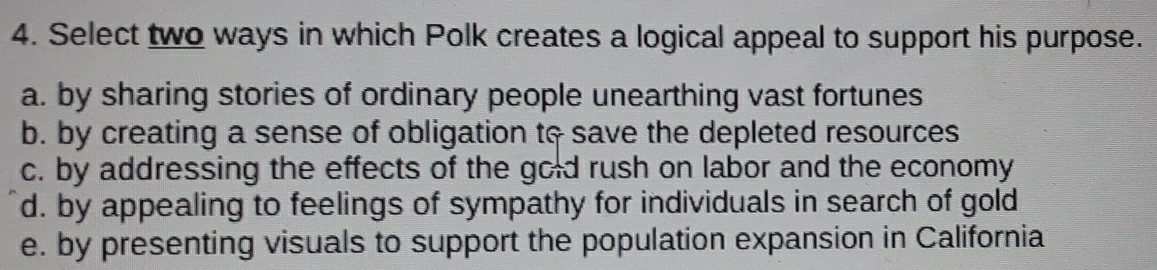 Select two ways in which Polk creates a logical appeal to support his purpose.
a. by sharing stories of ordinary people unearthing vast fortunes
b. by creating a sense of obligation to save the depleted resources
c. by addressing the effects of the gold rush on labor and the economy
d. by appealing to feelings of sympathy for individuals in search of gold
e. by presenting visuals to support the population expansion in California