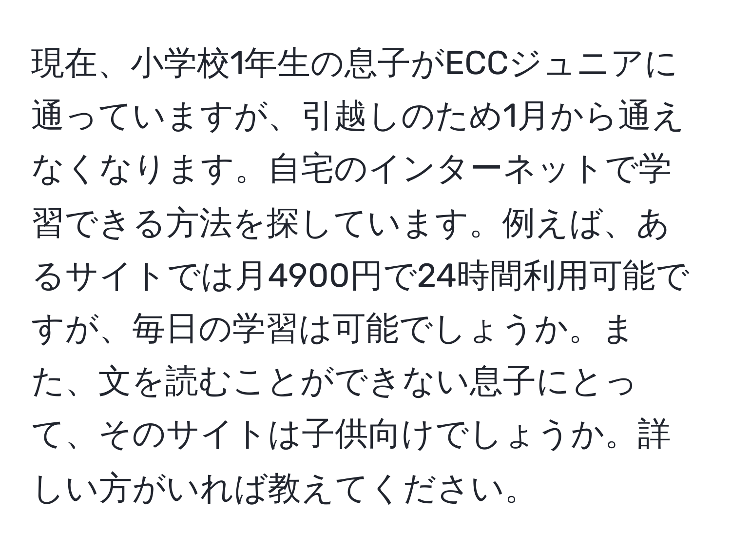 現在、小学校1年生の息子がECCジュニアに通っていますが、引越しのため1月から通えなくなります。自宅のインターネットで学習できる方法を探しています。例えば、あるサイトでは月4900円で24時間利用可能ですが、毎日の学習は可能でしょうか。また、文を読むことができない息子にとって、そのサイトは子供向けでしょうか。詳しい方がいれば教えてください。