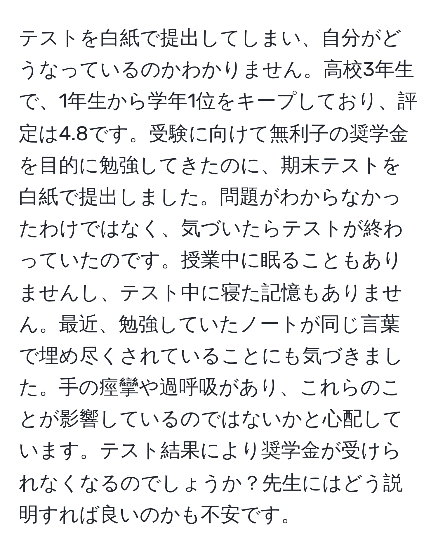 テストを白紙で提出してしまい、自分がどうなっているのかわかりません。高校3年生で、1年生から学年1位をキープしており、評定は4.8です。受験に向けて無利子の奨学金を目的に勉強してきたのに、期末テストを白紙で提出しました。問題がわからなかったわけではなく、気づいたらテストが終わっていたのです。授業中に眠ることもありませんし、テスト中に寝た記憶もありません。最近、勉強していたノートが同じ言葉で埋め尽くされていることにも気づきました。手の痙攣や過呼吸があり、これらのことが影響しているのではないかと心配しています。テスト結果により奨学金が受けられなくなるのでしょうか？先生にはどう説明すれば良いのかも不安です。