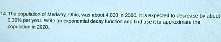 The population of Medway, Ohio, was about 4,000 in 2000. It is expected to decrease by about
0.36% per year. Write an exponential decay function and find use it to approximate the 
population in 2020.